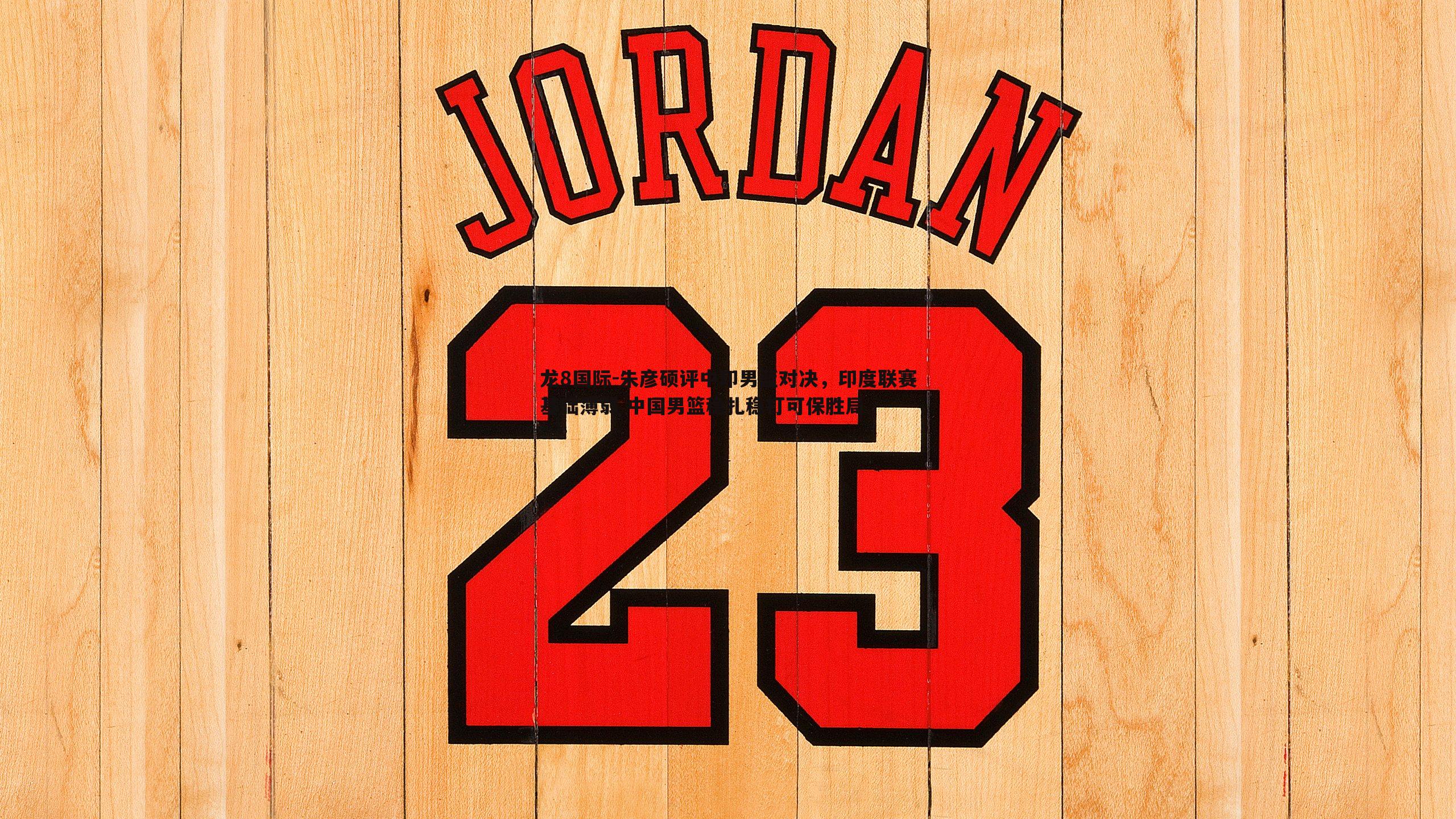 朱彦硕评中印男篮对决,印度联赛基础薄弱 中国男篮稳扎稳打可保胜局